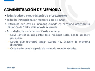 KMC © 2020 SISTEMAS OPERATIVOS - INTRODUCCIÓN
• Todos los datos antes y después del procesamiento.
• Todas las instrucciones en memoria para ejecutar.
• Determina que hay en memoria cuando es necesario optimizar la
utilización de CPU y el tiempo de respuesta
• Actividades de la administración de memoria:
• Lleva control de que partes de la memoria están siendo usadas y
por quien.
• Decide que procesos cargar cuando hay espacio de memoria
disponible.
• Ocupa y desocupa espacio de memoria cuando necesite.
ADMINISTRACIÓN DE MEMORIA
 