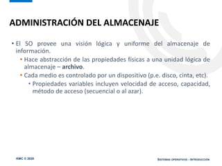 KMC © 2020 SISTEMAS OPERATIVOS - INTRODUCCIÓN
• El SO provee una visión lógica y uniforme del almacenaje de
información.
• Hace abstracción de las propiedades físicas a una unidad lógica de
almacenaje – archivo.
• Cada medio es controlado por un dispositivo (p.e. disco, cinta, etc).
• Propiedades variables incluyen velocidad de acceso, capacidad,
método de acceso (secuencial o al azar).
ADMINISTRACIÓN DEL ALMACENAJE
 
