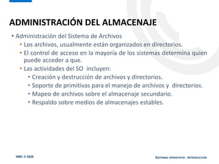 KMC © 2020 SISTEMAS OPERATIVOS - INTRODUCCIÓN
• Administración del Sistema de Archivos
• Los archivos, usualmente están organizados en directorios.
• El control de acceso en la mayoría de los sistemas determina quien
puede acceder a que.
• Las actividades del SO incluyen:
• Creación y destrucción de archivos y directorios.
• Soporte de primitivas para el manejo de archivos y directorios.
• Mapeo de archivos sobre el almacenaje secundario.
• Respaldo sobre medios de almacenajes estables.
ADMINISTRACIÓN DEL ALMACENAJE
 
