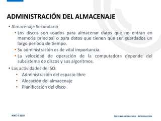 KMC © 2020 SISTEMAS OPERATIVOS - INTRODUCCIÓN
• Almacenaje Secundario
• Los discos son usados para almacenar datos que no entran en
memoria principal o para datos que tienen que ser guardados un
largo período de tiempo.
• Su administración es de vital importancia.
• La velocidad de operación de la computadora depende del
subsistema de discos y sus algoritmos.
• Las actividades del SO:
• Administración del espacio libre
• Alocación del almacenaje
• Planificación del disco
ADMINISTRACIÓN DEL ALMACENAJE
 