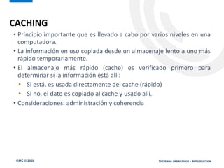 KMC © 2020 SISTEMAS OPERATIVOS - INTRODUCCIÓN
CACHING
• Principio importante que es llevado a cabo por varios niveles en una
computadora.
• La información en uso copiada desde un almacenaje lento a uno más
rápido temporariamente.
• El almacenaje más rápido (cache) es verificado primero para
determinar si la información está allí:
• Si está, es usada directamente del cache (rápido)
• Si no, el dato es copiado al cache y usado allí.
• Consideraciones: administración y coherencia
 