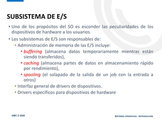 KMC © 2020 SISTEMAS OPERATIVOS - INTRODUCCIÓN
• Uno de los propósitos del SO es esconder las peculiaridades de los
dispositivos de hardware a los usuarios.
• Los subsistemas de E/S son responsables de:
• Administración de memoria de las E/S incluye:
• buffering (almacena datos temporariamente mientras están
siendo transferidos),
• caching (almacena partes de datos en almacenamiento rápido
por rendimiento),
• spooling (el solapado de la salida de un job con la entrada a
otros)
• Interfaz general de drivers de dispositivos.
• Drivers específicos para dispositivos de hardware
SUBSISTEMA DE E/S
 