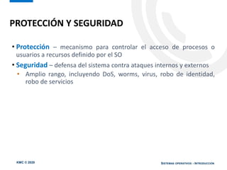 KMC © 2020 SISTEMAS OPERATIVOS - INTRODUCCIÓN
• Protección – mecanismo para controlar el acceso de procesos o
usuarios a recursos definido por el SO
• Seguridad – defensa del sistema contra ataques internos y externos
• Amplio rango, incluyendo DoS, worms, virus, robo de identidad,
robo de servicios
PROTECCIÓN Y SEGURIDAD
 