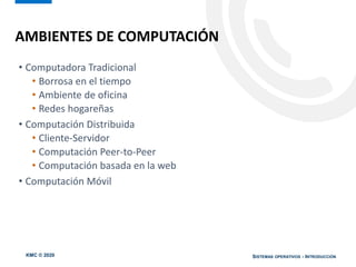 KMC © 2020 SISTEMAS OPERATIVOS - INTRODUCCIÓN
• Computadora Tradicional
• Borrosa en el tiempo
• Ambiente de oficina
• Redes hogareñas
• Computación Distribuida
• Cliente-Servidor
• Computación Peer-to-Peer
• Computación basada en la web
• Computación Móvil
AMBIENTES DE COMPUTACIÓN
 