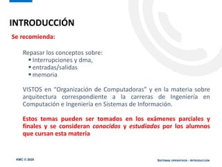 KMC © 2020 SISTEMAS OPERATIVOS - INTRODUCCIÓN
Se recomienda:
Repasar los conceptos sobre:
 Interrupciones y dma,
 entradas/salidas
 memoria
VISTOS en “Organización de Computadoras” y en la materia sobre
arquitectura correspondiente a la carreras de Ingeniería en
Computación e Ingeniería en Sistemas de Información.
Estos temas pueden ser tomados en los exámenes parciales y
finales y se consideran conocidos y estudiados por los alumnos
que cursan esta materia
INTRODUCCIÓN
 