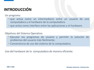 KMC © 2020 SISTEMAS OPERATIVOS - INTRODUCCIÓN
Un programa
• que actúa como un intermediario entre un usuario de una
computadora y el hardware de la computadora.
• que actúa como interface entre las aplicaciones y el hardware.
Objetivos del Sistema Operativo:
• Ejecutar los programas de usuario y permitir la solución de
problemas del usuario más fácilmente.
• Conveniencia de uso del sistema de la computadora.
Uso del hardware de la computadora de manera eficiente.
INTRODUCCIÓN
 