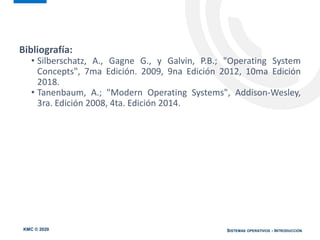 KMC © 2020 SISTEMAS OPERATIVOS - INTRODUCCIÓN
Bibliografía:
• Silberschatz, A., Gagne G., y Galvin, P.B.; "Operating System
Concepts", 7ma Edición. 2009, 9na Edición 2012, 10ma Edición
2018.
• Tanenbaum, A.; "Modern Operating Systems", Addison-Wesley,
3ra. Edición 2008, 4ta. Edición 2014.
 