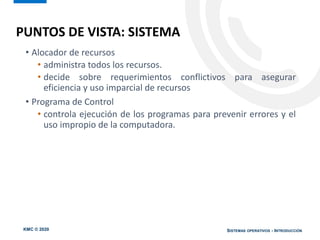 KMC © 2020 SISTEMAS OPERATIVOS - INTRODUCCIÓN
PUNTOS DE VISTA: SISTEMA
• Alocador de recursos
• administra todos los recursos.
• decide sobre requerimientos conflictivos para asegurar
eficiencia y uso imparcial de recursos
• Programa de Control
• controla ejecución de los programas para prevenir errores y el
uso impropio de la computadora.
 