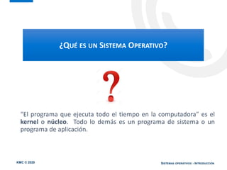 KMC © 2020 SISTEMAS OPERATIVOS - INTRODUCCIÓN
“El programa que ejecuta todo el tiempo en la computadora” es el
kernel o núcleo. Todo lo demás es un programa de sistema o un
programa de aplicación.
¿QUÉ ES UN SISTEMA OPERATIVO?
 