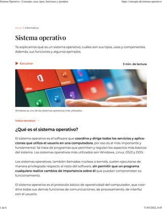 Inicio / Informática
Sistema operativo
Te explicamos qué es un sistema operativo, cuáles son sus tipos, usos y componentes.
Además, sus funciones y algunos ejemplos.
Índice temático 
¿Qué es el sistema operativo?
El sistema operativo es el   que coordina y dirige todos los servicios y
que utiliza el en una , por eso es el más importante y
fundamental. Se trata de   que permiten y regulan los aspectos más básicos
del sistema. Los sistemas operativos más utilizados son , Linux, OS/2 y DOS.
Los sistemas operativos, también llamados núcleos o kernels, suelen ejecutarse de
manera privilegiada respecto al resto del software, sin permitir que un programa
cualquiera realice cambios de importancia sobre él que puedan comprometer su
funcionamiento.
El sistema operativo es el básico de operatividad del , que coor-
dina todas sus demás funciones de , de procesamiento, de interfaz
con el usuario.
Windows es uno de los sistemas operativos más utilizados.
software aplica-
ciones usuario computadora
programas
Windows
protocolo computador
comunicaciones
Escuchar
 3 min. de lectura
Sistema Operativo - Concepto, usos, tipos, funciones y ejemplos https://concepto.de/sistema-operativo/
1 de 6 31/03/2022, 8:45
 