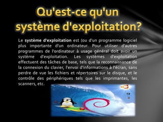 Le système d'exploitation est (ou d'un programme logiciel 
plus importante d'un ordinateur. Pour utiliser d'autres 
programmes de l'ordinateur à usage général doit avoir un 
système d'exploitation. Les systèmes d'exploitation 
effectuent des tâches de base, tels que la reconnaissance de 
la connexion du clavier, l'envoi d'informations à l'écran, sans 
perdre de vue les fichiers et répertoires sur le disque, et le 
contrôle des périphériques tels que les imprimantes, les 
scanners, etc. 
 