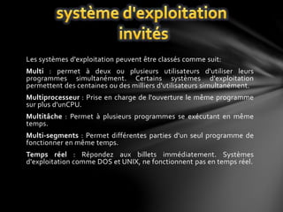 Les systèmes d'exploitation peuvent être classés comme suit: 
Multi : permet à deux ou plusieurs utilisateurs d'utiliser leurs 
programmes simultanément. Certains systèmes d'exploitation 
permettent des centaines ou des milliers d'utilisateurs simultanément. 
Multiprocesseur : Prise en charge de l'ouverture le même programme 
sur plus d'unCPU. 
Multitâche : Permet à plusieurs programmes se exécutant en même 
temps. 
Multi-segments : Permet différentes parties d'un seul programme de 
fonctionner en même temps. 
Temps réel : Répondez aux billets immédiatement. Systèmes 
d'exploitation comme DOS et UNIX, ne fonctionnent pas en temps réel. 
 