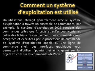 Un utilisateur interagit généralement avec le système 
d'exploitation à travers un ensemble de commandes, par 
exemple, le système d'exploitation DOS contient des 
commandes telles que la copie et coller pour copier et 
coller des fichiers, respectivement. Les commandes sont 
acceptées et exécutées par le processeur de commande 
de système d'exploitation appelé ou une ligne de 
commande shell. Les interfaces graphiques vous 
permettent d'utiliser l'pointant et en cliquant sur les 
objets affichés sur les commandes de l'écran. 
 