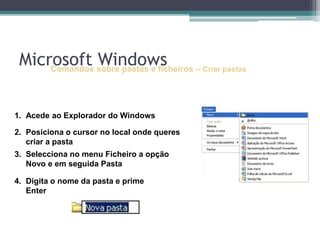 Comandos sobre pastas e ficheiros –Criar pastasAcede ao Explorador do WindowsPosiciona o cursor no local onde queres criar a pasta	Selecciona no menu Ficheiro a opção Novo e em seguida PastaDigita o nome da pasta e prime EnterMicrosoft Windows