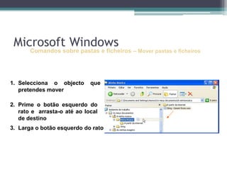 Comandos sobre pastas e ficheiros–Mover pastas e ficheirosSelecciona o objecto que pretendes moverPrime o botão esquerdo do rato e  arrasta-o até ao local de destinoLarga o botão esquerdo do ratoMicrosoft Windows