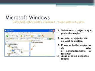 Comandos sobre pastas e ficheiros–Copiar pastas e ficheirosSelecciona o objecto que  pretendes copiarArrasta o objecto até ao local de destinoPrime o botão esquerdo do rato e, simultaneamente, a tecla CtrlLarga o botão esquerdo do ratoMicrosoft Windows