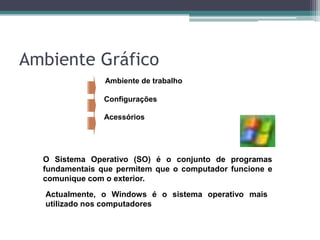 Ambiente de trabalhoConfiguraçõesAcessóriosO Sistema Operativo (SO) é o conjunto de programas fundamentais que permitem que o computador funcione e comunique com o exterior.Actualmente, o Windows é o sistema operativo mais utilizado nos computadores pessoais.Ambiente Gráfico