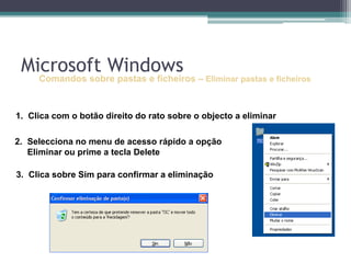 Comandos sobre pastas e ficheiros–Eliminar pastas e ficheirosClica com o botão direito do rato sobre o objecto a eliminarSelecciona no menu de acesso rápido a opção Eliminar ou prime a tecla DeleteClica sobre Sim para confirmar a eliminaçãoMicrosoft Windows