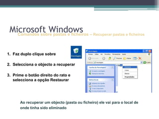 Comandos sobre pastas e ficheiros–Recuperar pastas e ficheirosFaz duplo clique sobre Selecciona o objecto a recuperarPrime o botão direito do rato e selecciona a opção RestaurarAo recuperar um objecto (pasta ou ficheiro) ele vai para o local de onde tinha sido eliminadoMicrosoft Windows