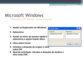 Comandos com discos –Copiar disquetesAcede ao Explorador do WindowsSelecciona a drive relativa à disquete (A:\) Acede ao menude acesso rápido e selecciona a opção Copiar discoClica sobre Iniciar Introduz a disquete de origem e clica sobre OKQuando solicitado, introduz a disquete de destino e  clica sobre OKMicrosoft Windows