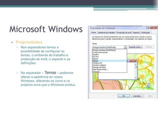 Microsoft WindowsPropriedadesNos separadores temos a possibilidade de configurar os temas, o ambiente de trabalho a protecção de ecrã, o aspecto e as definições.No separador – Temas – podemos alterar a aparência do nosso Windows, alterando os icons e os próprios sons que o Windows produz.