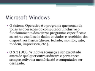 Microsoft WindowsO sistema Operativo é o programa que comanda todas as operações do computador, inclusive o funcionamento dos outros programas específicos e as entras e saídas de dados enviados e recebidos dos dispositivos físicos (discos, teclado, monitor, rato, modem, impressora, etc.).O S.O (DOS, Windows) começa a ser executado antes de qualquer outro software e permanece sempre activo na memória até o computador ser desligado.