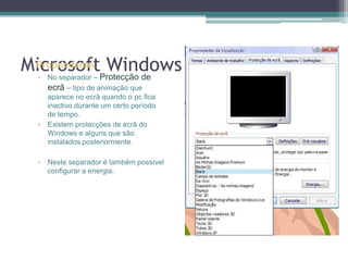 Microsoft WindowsPropriedadesNo separador – Protecção de ecrã – tipo de animação que aparece no ecrã quando o pc fica inactivo durante um certo período de tempo.Existem protecções de ecrã do Windows e alguns que são instalados posteriormente.Neste separador é também possível configurar a energia.