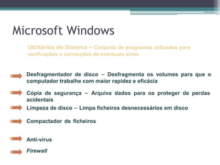 Microsoft WindowsUtilitários do Sistema –Conjunto de programas utilizados para verificações e correcções de eventuais errosDesfragmentador de disco–Desfragmenta os volumes para que o computador trabalhe com maior rapidez e eficácia Cópia de segurança–Arquiva dados para os proteger de perdas acidentais Limpeza de disco–Limpa ficheiros desnecessários em disco Compactador de ficheiros–Compacta ficheiros e pastas de forma a torná-los mais pequenos Anti-vírus–Limpa  vírus do sistemaFirewall–Sistema de segurança que actua como uma fronteira protectora entre uma rede e o mundo exterior