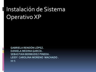 Instalación de Sistema
Operativo XP



 GABRIELA RENDÓN LÓPEZ.
 DANIELA MEDINA GARCÍA .
 SEBASTIÁN BERMÚDEZ PINEDA .
 LEIDY CAROLINA MORENO MACHADO .
 11-1
 