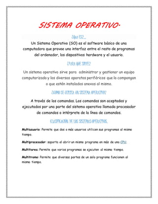 SISTEMA OPERATIVO. 
¿Qué ES?... 
Un Sistema Operativo (SO) es el software básico de una 
computadora que provee una interfaz entre el resto de programas 
del ordenador, los dispositivos hardware y el usuario. 
¿PARA QUE SIRVE? 
Un sistema operativo sirve para administrar y gestionar un equipo 
computarizado y los diversos aparatos periféricos que lo compongan 
o que estén instalados anexos al mismo. 
¿COMO SE UTILIZA UN SISTEMA OPERATIVO? 
A través de los comandos. Los comandos son aceptados y 
ejecutados por una parte del sistema operativo llamada procesador 
de comandos o intérprete de la línea de comandos. 
CLASIFICACIÓN DE LOS SISTEMAS OPERATIVOS. 
Multiusuario: Permite que dos o más usuarios utilicen sus programas al mismo 
tiempo. 
Multiprocesador: soporta el abrir un mismo programa en más de una CPU. 
Multitarea: Permite que varios programas se ejecuten al mismo tiempo. 
Multitramo: Permite que diversas partes de un solo programa funcionen al 
mismo tiempo. 
