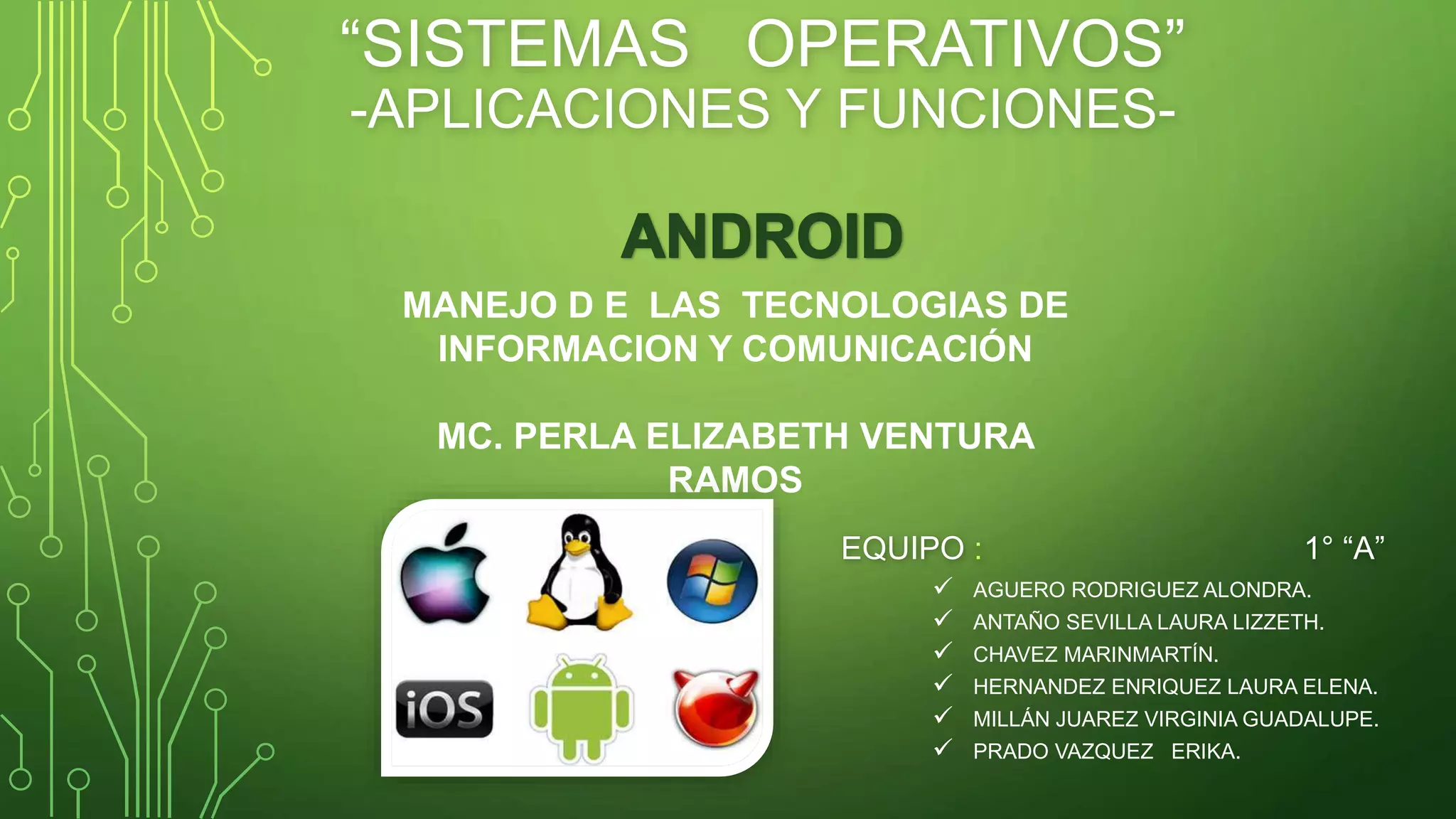 “SISTEMAS OPERATIVOS” 
-APLICACIONES Y FUNCIONES-EQUIPO 
MANEJO D E LAS TECNOLOGIAS DE 
INFORMACION Y COMUNICACIÓN 
MC. PERLA ELIZABETH VENTURA 
: 1° “A” 
 AGUERO RODRIGUEZ ALONDRA. 
 ANTAÑO SEVILLA LAURA LIZZETH. 
 CHAVEZ MARINMARTÍN. 
 HERNANDEZ ENRIQUEZ LAURA ELENA. 
 MILLÁN JUAREZ VIRGINIA GUADALUPE. 
 PRADO VAZQUEZ ERIKA. 
RAMOS 
 