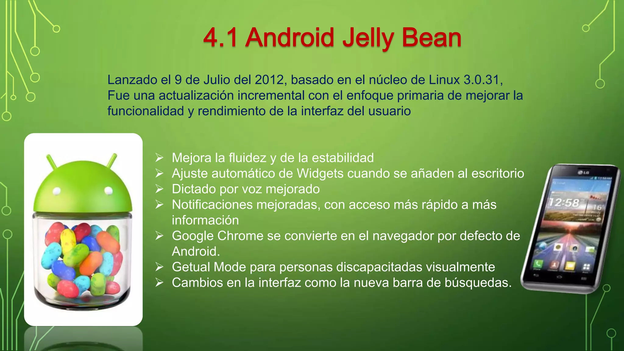 Lanzado el 9 de Julio del 2012, basado en el núcleo de Linux 3.0.31, 
Fue una actualización incremental con el enfoque primaria de mejorar la 
funcionalidad y rendimiento de la interfaz del usuario 
. 
 Mejora la fluidez y de la estabilidad 
 Ajuste automático de Widgets cuando se añaden al escritorio 
 Dictado por voz mejorado 
 Notificaciones mejoradas, con acceso más rápido a más 
información 
 Google Chrome se convierte en el navegador por defecto de 
Android. 
 Getual Mode para personas discapacitadas visualmente 
 Cambios en la interfaz como la nueva barra de búsquedas. 
 