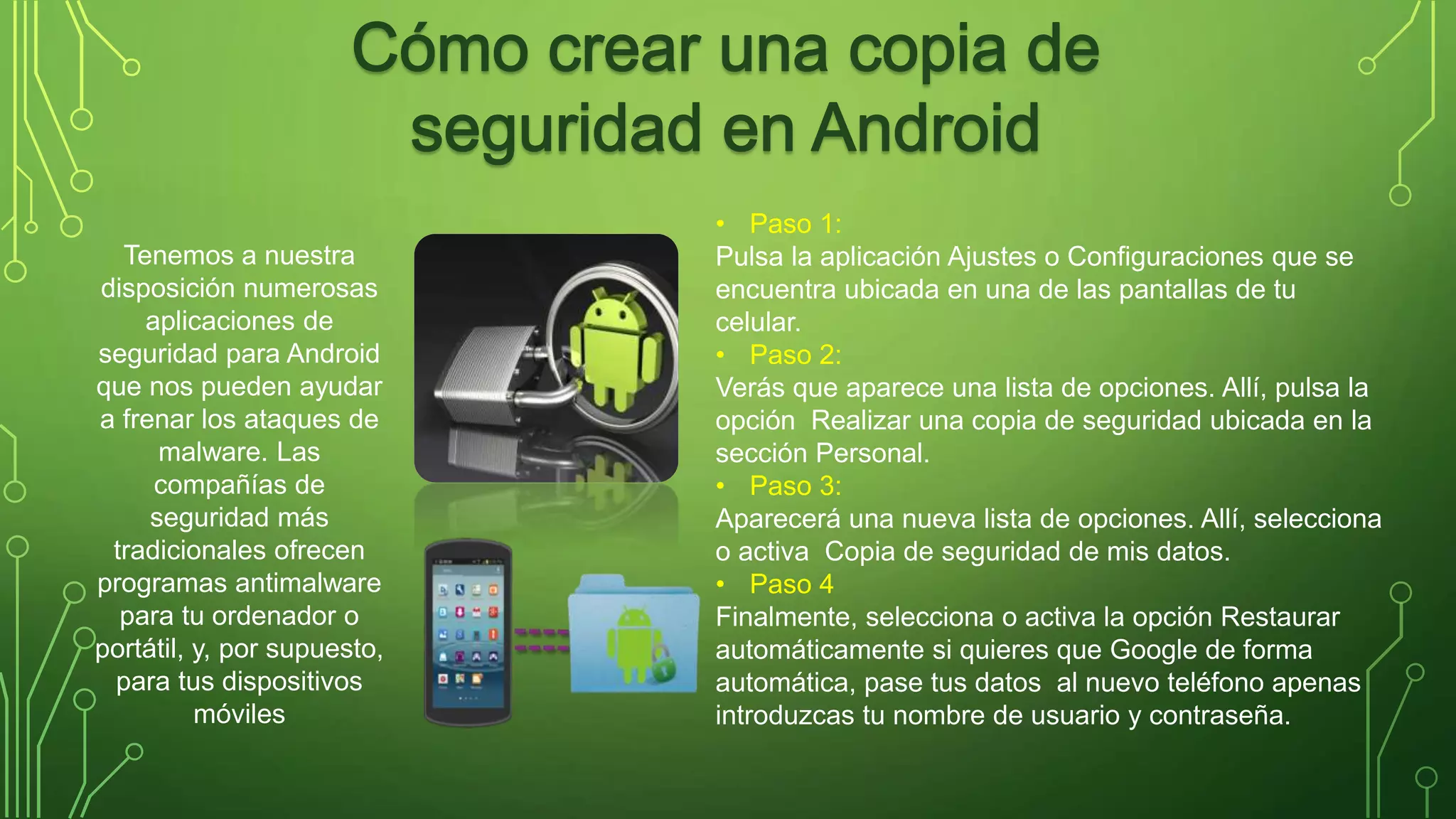 • Paso 1: 
Pulsa la aplicación Ajustes o Configuraciones que se 
encuentra ubicada en una de las pantallas de tu 
celular. 
• Paso 2: 
Verás que aparece una lista de opciones. Allí, pulsa la 
opción Realizar una copia de seguridad ubicada en la 
sección Personal. 
• Paso 3: 
Aparecerá una nueva lista de opciones. Allí, selecciona 
o activa Copia de seguridad de mis datos. 
• Paso 4 
Finalmente, selecciona o activa la opción Restaurar 
automáticamente si quieres que Google de forma 
automática, pase tus datos al nuevo teléfono apenas 
introduzcas tu nombre de usuario y contraseña. 
Tenemos a nuestra 
disposición numerosas 
aplicaciones de 
seguridad para Android 
que nos pueden ayudar 
a frenar los ataques de 
malware. Las 
compañías de 
seguridad más 
tradicionales ofrecen 
programas antimalware 
para tu ordenador o 
portátil, y, por supuesto, 
para tus dispositivos 
móviles 
 
