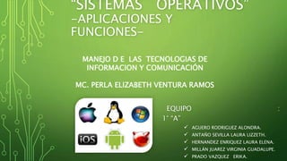 “SISTEMAS OPERATIVOS” 
-APLICACIONES Y 
FUNCIONES-EQUIPO 
: 
MANEJO D E LAS TECNOLOGIAS DE 
INFORMACION Y COMUNICACIÓN 
MC. PERLA ELIZABETH VENTURA RAMOS 
1° “A” 
 AGUERO RODRIGUEZ ALONDRA. 
 ANTAÑO SEVILLA LAURA LIZZETH. 
 HERNANDEZ ENRIQUEZ LAURA ELENA. 
 MILLÁN JUAREZ VIRGINIA GUADALUPE. 
 PRADO VAZQUEZ ERIKA. 
 