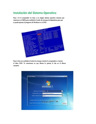 Instalación del Sistema Operativo
Paso 1: Si el computador no tiene a un ningún sistema operativo tenemos que
meternos en el BIOS para cambiarle el modo de arranque de dispositivos para que
se pueda ejecutar el programa de Windows en un DVD.
Paso 2: Una vez cambiado el modo de arranque reiniciar la computadora e insertar
el disco DVD. Te mencionara en que idioma lo quieres, le das en el idioma
necesario.
 