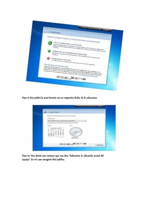 Paso 11: Nos pedirá la zona horaria con su respectiva fecha. Se la colocamos.
Paso 12: Nos abrirá una ventana que nos dice “Seleccione la ubicación actual del
equipo”. En mi caso escogería Red publica.
 