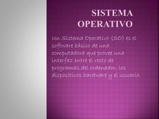 Un Sistema Operativo (SO) es el
software básico de una
computadora que provee una
interfaz entre el resto de
programas del ordenador, los
dispositivos hardware y el usuario.
 