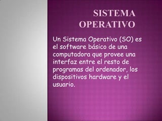 Un Sistema Operativo (SO) es
el software básico de una
computadora que provee una
interfaz entre el resto de
programas del ordenador, los
dispositivos hardware y el
usuario.
 
