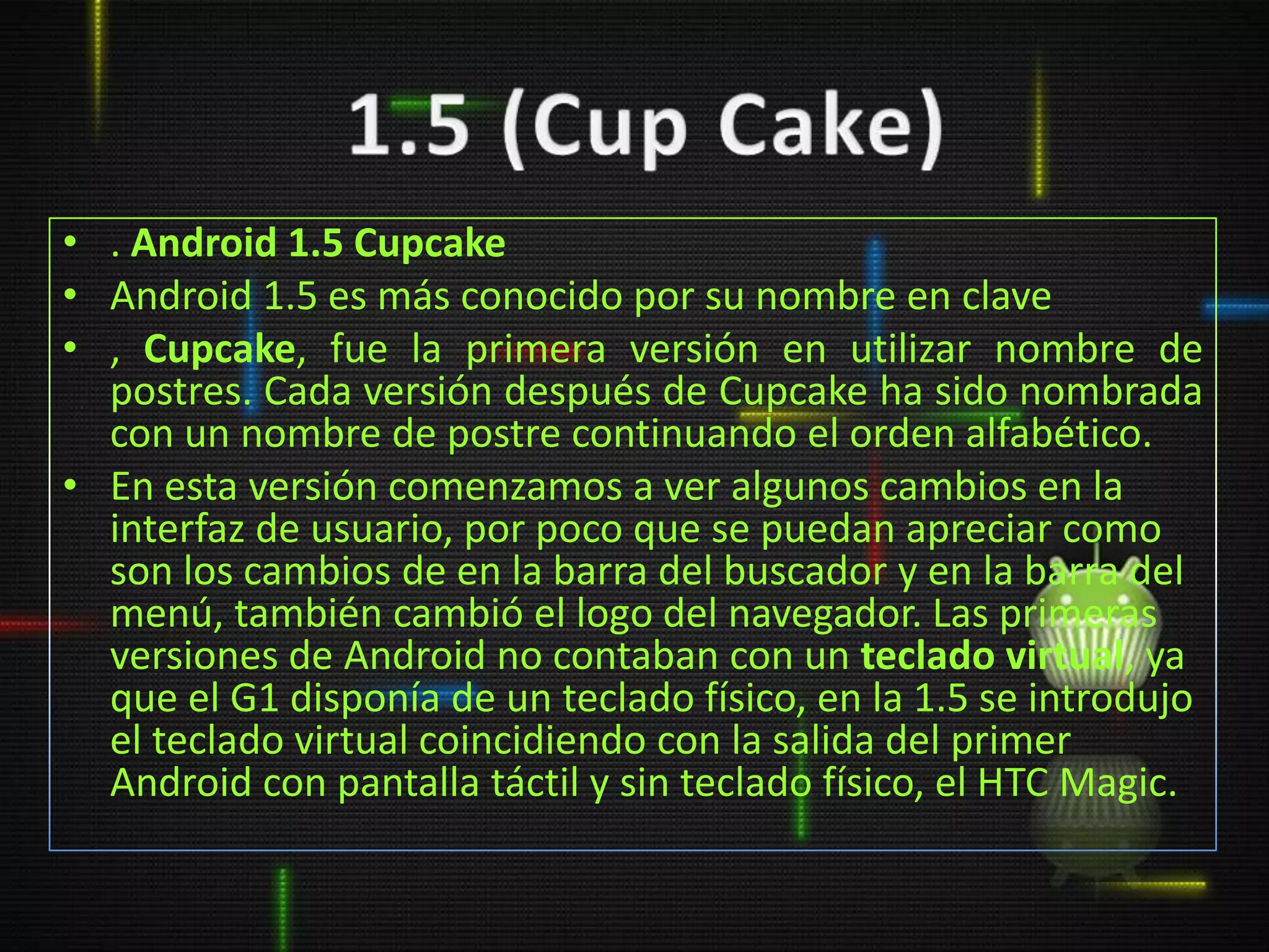 • . Android 1.5 Cupcake
• Android 1.5 es más conocido por su nombre en clave
• , Cupcake, fue la primera versión en utilizar nombre de
  postres. Cada versión después de Cupcake ha sido nombrada
  con un nombre de postre continuando el orden alfabético.
• En esta versión comenzamos a ver algunos cambios en la
  interfaz de usuario, por poco que se puedan apreciar como
  son los cambios de en la barra del buscador y en la barra del
  menú, también cambió el logo del navegador. Las primeras
  versiones de Android no contaban con un teclado virtual, ya
  que el G1 disponía de un teclado físico, en la 1.5 se introdujo
  el teclado virtual coincidiendo con la salida del primer
  Android con pantalla táctil y sin teclado físico, el HTC Magic.
 