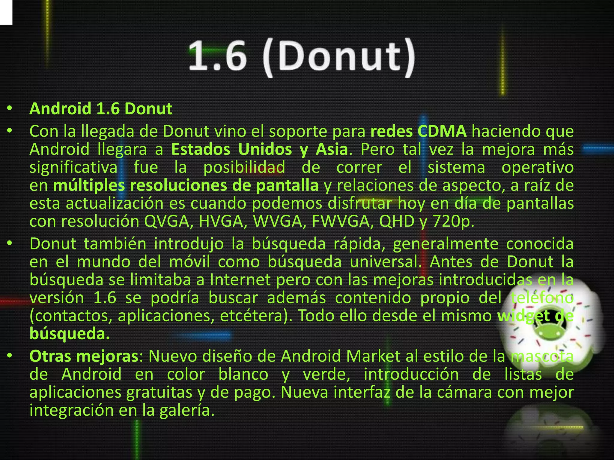 • Android 1.6 Donut
• Con la llegada de Donut vino el soporte para redes CDMA haciendo que
  Android llegara a Estados Unidos y Asia. Pero tal vez la mejora más
  significativa fue la posibilidad de correr el sistema operativo
  en múltiples resoluciones de pantalla y relaciones de aspecto, a raíz de
  esta actualización es cuando podemos disfrutar hoy en día de pantallas
  con resolución QVGA, HVGA, WVGA, FWVGA, QHD y 720p.
• Donut también introdujo la búsqueda rápida, generalmente conocida
  en el mundo del móvil como búsqueda universal. Antes de Donut la
  búsqueda se limitaba a Internet pero con las mejoras introducidas en la
  versión 1.6 se podría buscar además contenido propio del teléfono
  (contactos, aplicaciones, etcétera). Todo ello desde el mismo widget de
  búsqueda.
• Otras mejoras: Nuevo diseño de Android Market al estilo de la mascota
  de Android en color blanco y verde, introducción de listas de
  aplicaciones gratuitas y de pago. Nueva interfaz de la cámara con mejor
  integración en la galería.
 
