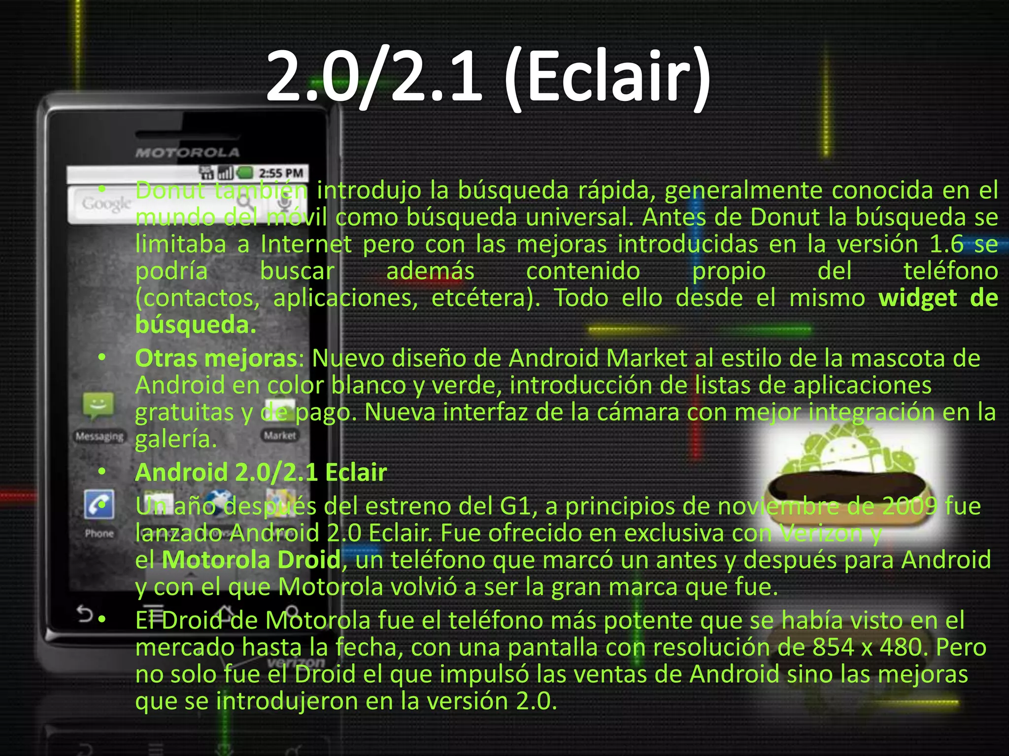 • Donut también introdujo la búsqueda rápida, generalmente conocida en el
  mundo del móvil como búsqueda universal. Antes de Donut la búsqueda se
  limitaba a Internet pero con las mejoras introducidas en la versión 1.6 se
  podría      buscar     además      contenido      propio     del     teléfono
  (contactos, aplicaciones, etcétera). Todo ello desde el mismo widget de
  búsqueda.
• Otras mejoras: Nuevo diseño de Android Market al estilo de la mascota de
  Android en color blanco y verde, introducción de listas de aplicaciones
  gratuitas y de pago. Nueva interfaz de la cámara con mejor integración en la
  galería.
• Android 2.0/2.1 Eclair
• Un año después del estreno del G1, a principios de noviembre de 2009 fue
  lanzado Android 2.0 Eclair. Fue ofrecido en exclusiva con Verizon y
  el Motorola Droid, un teléfono que marcó un antes y después para Android
  y con el que Motorola volvió a ser la gran marca que fue.
• El Droid de Motorola fue el teléfono más potente que se había visto en el
  mercado hasta la fecha, con una pantalla con resolución de 854 x 480. Pero
  no solo fue el Droid el que impulsó las ventas de Android sino las mejoras
  que se introdujeron en la versión 2.0.
 