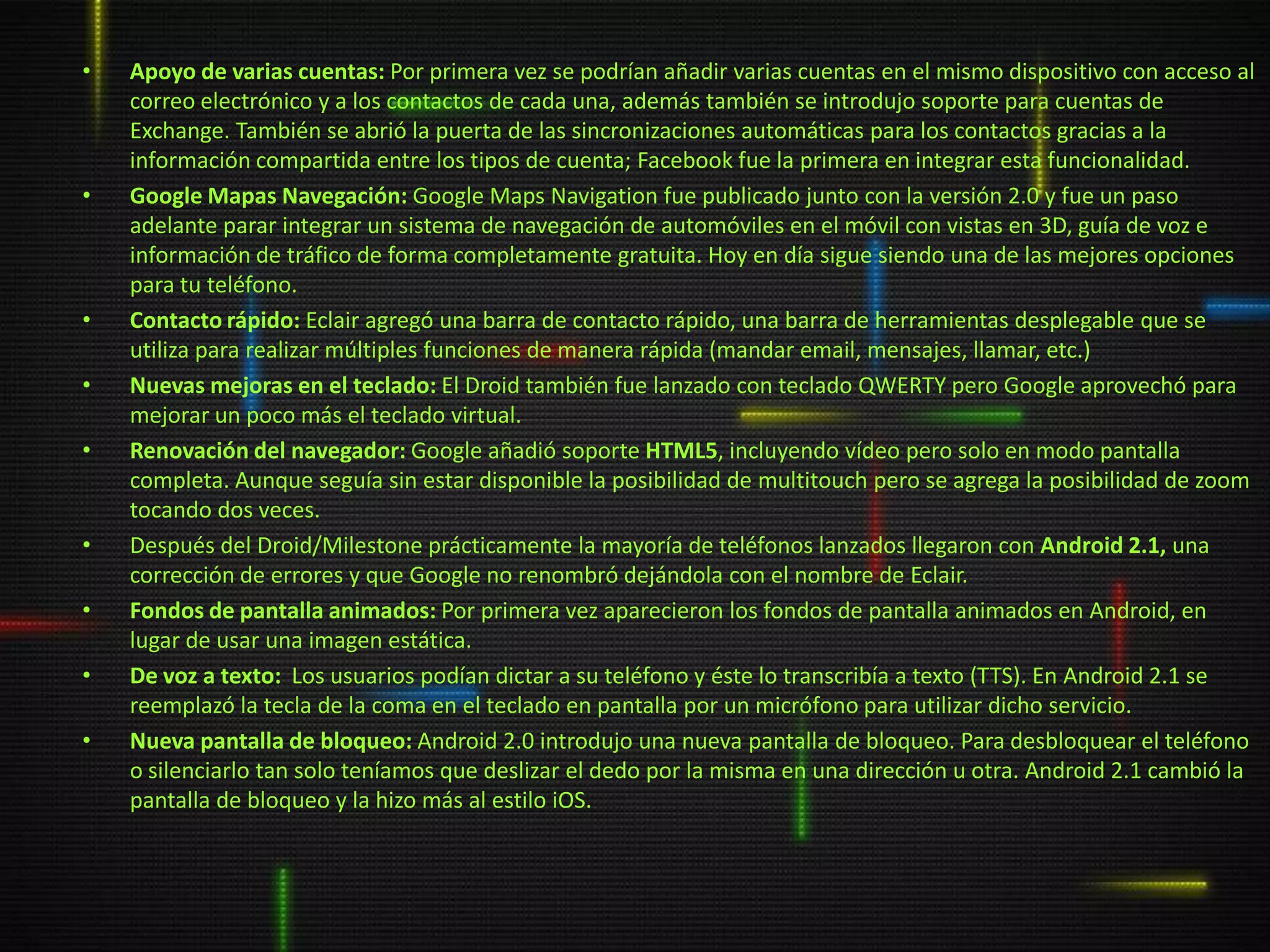 •   Apoyo de varias cuentas: Por primera vez se podrían añadir varias cuentas en el mismo dispositivo con acceso al
    correo electrónico y a los contactos de cada una, además también se introdujo soporte para cuentas de
    Exchange. También se abrió la puerta de las sincronizaciones automáticas para los contactos gracias a la
    información compartida entre los tipos de cuenta; Facebook fue la primera en integrar esta funcionalidad.
•   Google Mapas Navegación: Google Maps Navigation fue publicado junto con la versión 2.0 y fue un paso
    adelante parar integrar un sistema de navegación de automóviles en el móvil con vistas en 3D, guía de voz e
    información de tráfico de forma completamente gratuita. Hoy en día sigue siendo una de las mejores opciones
    para tu teléfono.
•   Contacto rápido: Eclair agregó una barra de contacto rápido, una barra de herramientas desplegable que se
    utiliza para realizar múltiples funciones de manera rápida (mandar email, mensajes, llamar, etc.)
•   Nuevas mejoras en el teclado: El Droid también fue lanzado con teclado QWERTY pero Google aprovechó para
    mejorar un poco más el teclado virtual.
•   Renovación del navegador: Google añadió soporte HTML5, incluyendo vídeo pero solo en modo pantalla
    completa. Aunque seguía sin estar disponible la posibilidad de multitouch pero se agrega la posibilidad de zoom
    tocando dos veces.
•   Después del Droid/Milestone prácticamente la mayoría de teléfonos lanzados llegaron con Android 2.1, una
    corrección de errores y que Google no renombró dejándola con el nombre de Eclair.
•   Fondos de pantalla animados: Por primera vez aparecieron los fondos de pantalla animados en Android, en
    lugar de usar una imagen estática.
•   De voz a texto: Los usuarios podían dictar a su teléfono y éste lo transcribía a texto (TTS). En Android 2.1 se
    reemplazó la tecla de la coma en el teclado en pantalla por un micrófono para utilizar dicho servicio.
•   Nueva pantalla de bloqueo: Android 2.0 introdujo una nueva pantalla de bloqueo. Para desbloquear el teléfono
    o silenciarlo tan solo teníamos que deslizar el dedo por la misma en una dirección u otra. Android 2.1 cambió la
    pantalla de bloqueo y la hizo más al estilo iOS.
 
