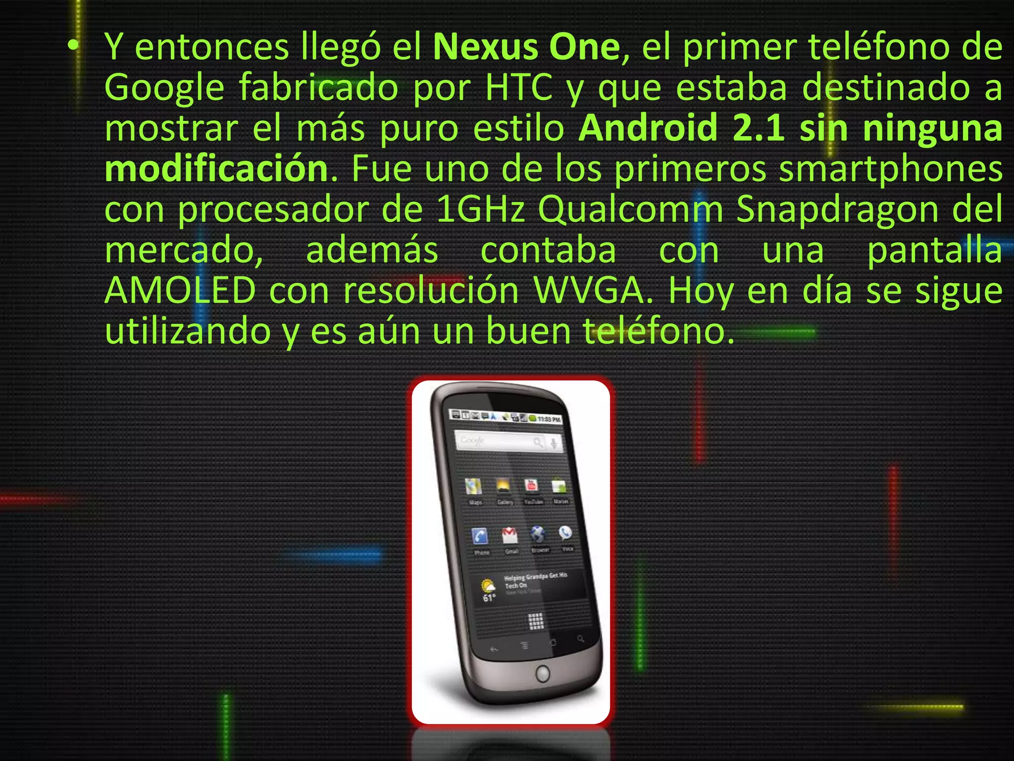 • Y entonces llegó el Nexus One, el primer teléfono de
  Google fabricado por HTC y que estaba destinado a
  mostrar el más puro estilo Android 2.1 sin ninguna
  modificación. Fue uno de los primeros smartphones
  con procesador de 1GHz Qualcomm Snapdragon del
  mercado, además contaba con una pantalla
  AMOLED con resolución WVGA. Hoy en día se sigue
  utilizando y es aún un buen teléfono.
 