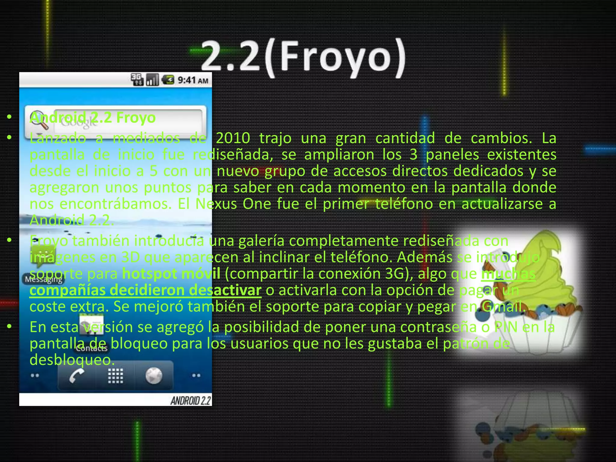 • Android 2.2 Froyo
• Lanzado a mediados de 2010 trajo una gran cantidad de cambios. La
  pantalla de inicio fue rediseñada, se ampliaron los 3 paneles existentes
  desde el inicio a 5 con un nuevo grupo de accesos directos dedicados y se
  agregaron unos puntos para saber en cada momento en la pantalla donde
  nos encontrábamos. El Nexus One fue el primer teléfono en actualizarse a
  Android 2.2.
• Froyo también introducía una galería completamente rediseñada con
  imágenes en 3D que aparecen al inclinar el teléfono. Además se introdujo
  soporte para hotspot móvil (compartir la conexión 3G), algo que muchas
  compañías decidieron desactivar o activarla con la opción de pagar un
  coste extra. Se mejoró también el soporte para copiar y pegar en Gmail.
• En esta versión se agregó la posibilidad de poner una contraseña o PIN en la
  pantalla de bloqueo para los usuarios que no les gustaba el patrón de
  desbloqueo.
 