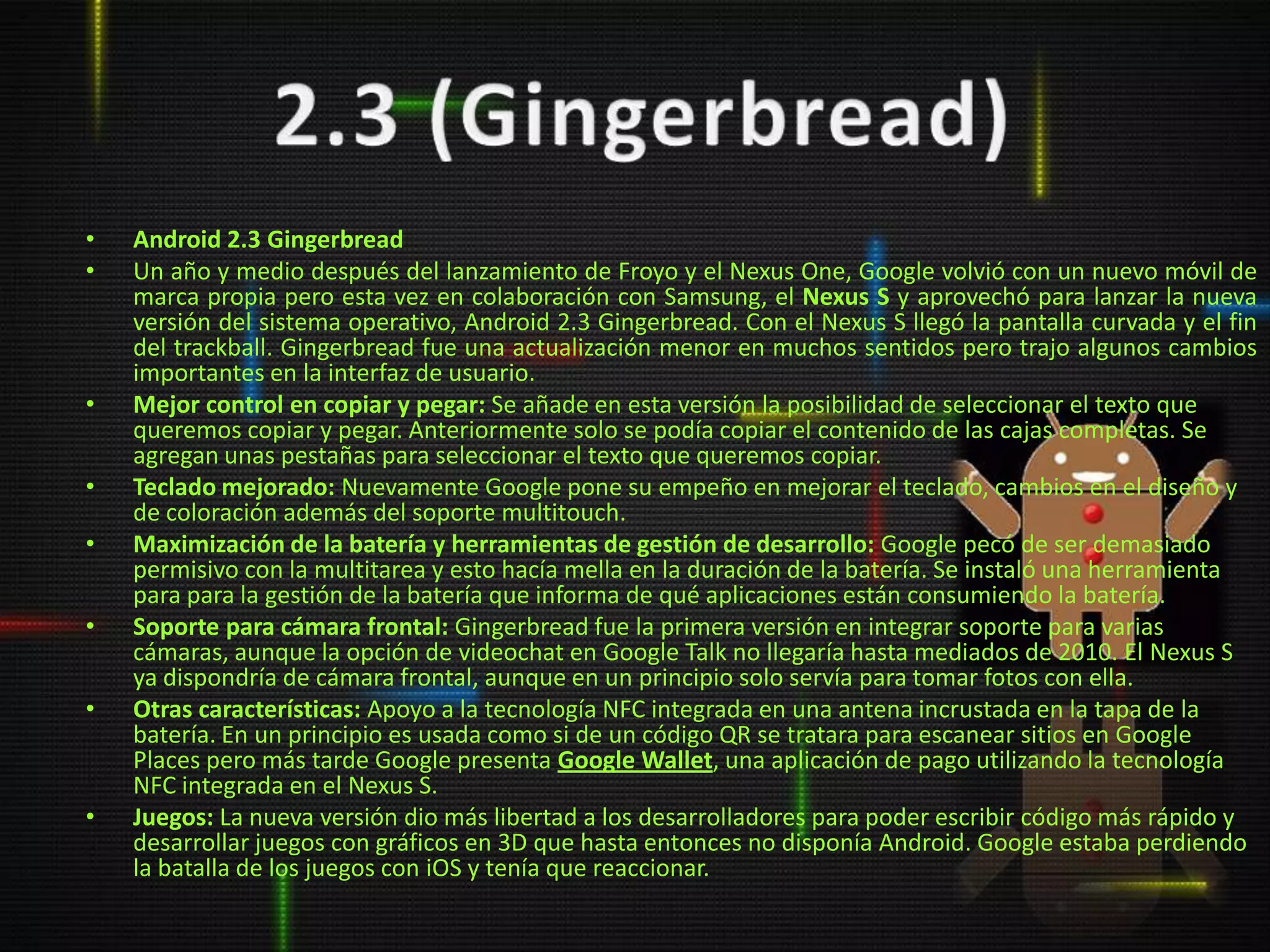•   Android 2.3 Gingerbread
•   Un año y medio después del lanzamiento de Froyo y el Nexus One, Google volvió con un nuevo móvil de
    marca propia pero esta vez en colaboración con Samsung, el Nexus S y aprovechó para lanzar la nueva
    versión del sistema operativo, Android 2.3 Gingerbread. Con el Nexus S llegó la pantalla curvada y el fin
    del trackball. Gingerbread fue una actualización menor en muchos sentidos pero trajo algunos cambios
    importantes en la interfaz de usuario.
•   Mejor control en copiar y pegar: Se añade en esta versión la posibilidad de seleccionar el texto que
    queremos copiar y pegar. Anteriormente solo se podía copiar el contenido de las cajas completas. Se
    agregan unas pestañas para seleccionar el texto que queremos copiar.
•   Teclado mejorado: Nuevamente Google pone su empeño en mejorar el teclado, cambios en el diseño y
    de coloración además del soporte multitouch.
•   Maximización de la batería y herramientas de gestión de desarrollo: Google pecó de ser demasiado
    permisivo con la multitarea y esto hacía mella en la duración de la batería. Se instaló una herramienta
    para para la gestión de la batería que informa de qué aplicaciones están consumiendo la batería.
•   Soporte para cámara frontal: Gingerbread fue la primera versión en integrar soporte para varias
    cámaras, aunque la opción de videochat en Google Talk no llegaría hasta mediados de 2010. El Nexus S
    ya dispondría de cámara frontal, aunque en un principio solo servía para tomar fotos con ella.
•   Otras características: Apoyo a la tecnología NFC integrada en una antena incrustada en la tapa de la
    batería. En un principio es usada como si de un código QR se tratara para escanear sitios en Google
    Places pero más tarde Google presenta Google Wallet, una aplicación de pago utilizando la tecnología
    NFC integrada en el Nexus S.
•   Juegos: La nueva versión dio más libertad a los desarrolladores para poder escribir código más rápido y
    desarrollar juegos con gráficos en 3D que hasta entonces no disponía Android. Google estaba perdiendo
    la batalla de los juegos con iOS y tenía que reaccionar.
 
