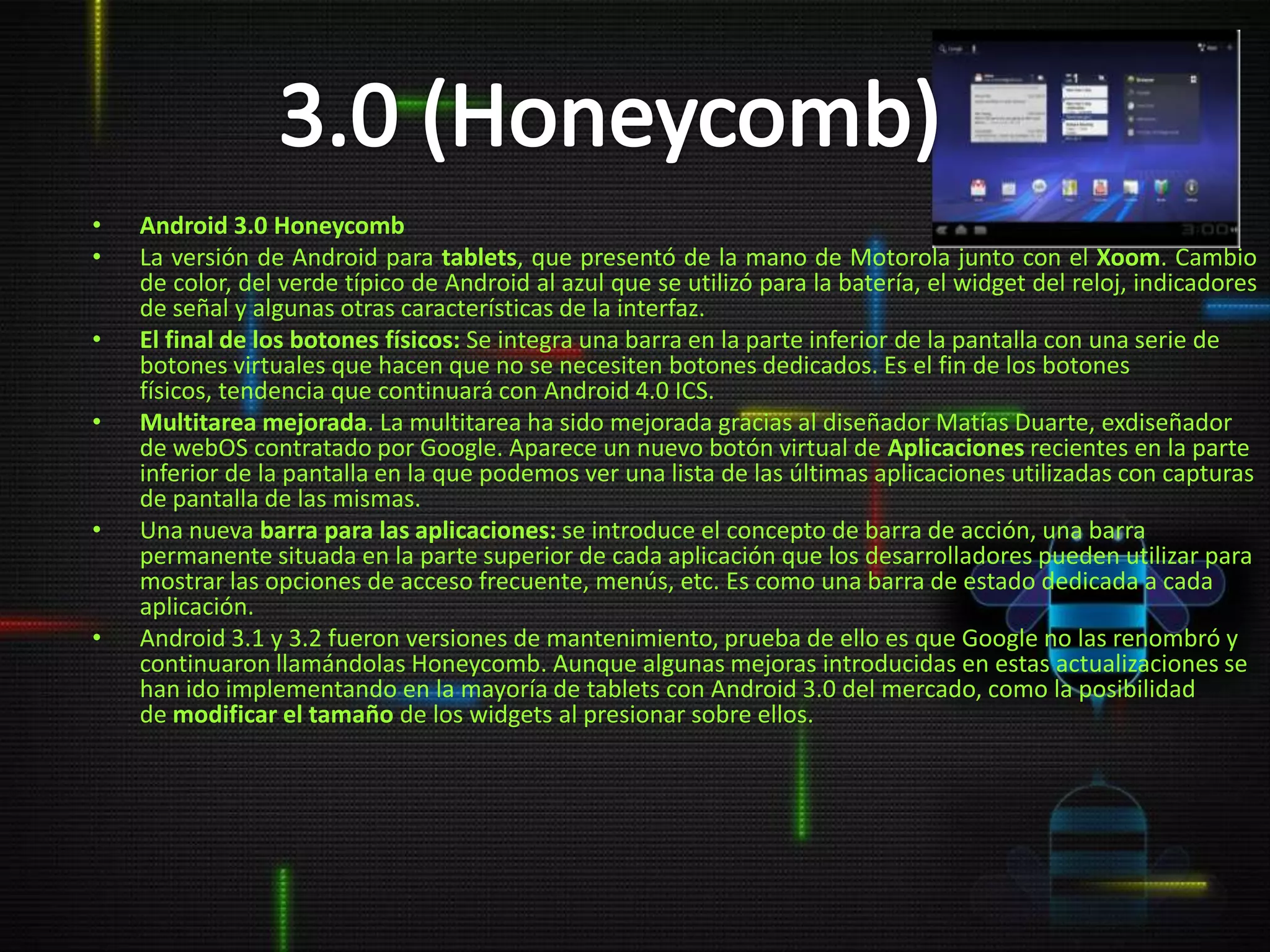 •   Android 3.0 Honeycomb
•   La versión de Android para tablets, que presentó de la mano de Motorola junto con el Xoom. Cambio
    de color, del verde típico de Android al azul que se utilizó para la batería, el widget del reloj, indicadores
    de señal y algunas otras características de la interfaz.
•   El final de los botones físicos: Se integra una barra en la parte inferior de la pantalla con una serie de
    botones virtuales que hacen que no se necesiten botones dedicados. Es el fin de los botones
    físicos, tendencia que continuará con Android 4.0 ICS.
•   Multitarea mejorada. La multitarea ha sido mejorada gracias al diseñador Matías Duarte, exdiseñador
    de webOS contratado por Google. Aparece un nuevo botón virtual de Aplicaciones recientes en la parte
    inferior de la pantalla en la que podemos ver una lista de las últimas aplicaciones utilizadas con capturas
    de pantalla de las mismas.
•   Una nueva barra para las aplicaciones: se introduce el concepto de barra de acción, una barra
    permanente situada en la parte superior de cada aplicación que los desarrolladores pueden utilizar para
    mostrar las opciones de acceso frecuente, menús, etc. Es como una barra de estado dedicada a cada
    aplicación.
•   Android 3.1 y 3.2 fueron versiones de mantenimiento, prueba de ello es que Google no las renombró y
    continuaron llamándolas Honeycomb. Aunque algunas mejoras introducidas en estas actualizaciones se
    han ido implementando en la mayoría de tablets con Android 3.0 del mercado, como la posibilidad
    de modificar el tamaño de los widgets al presionar sobre ellos.
 