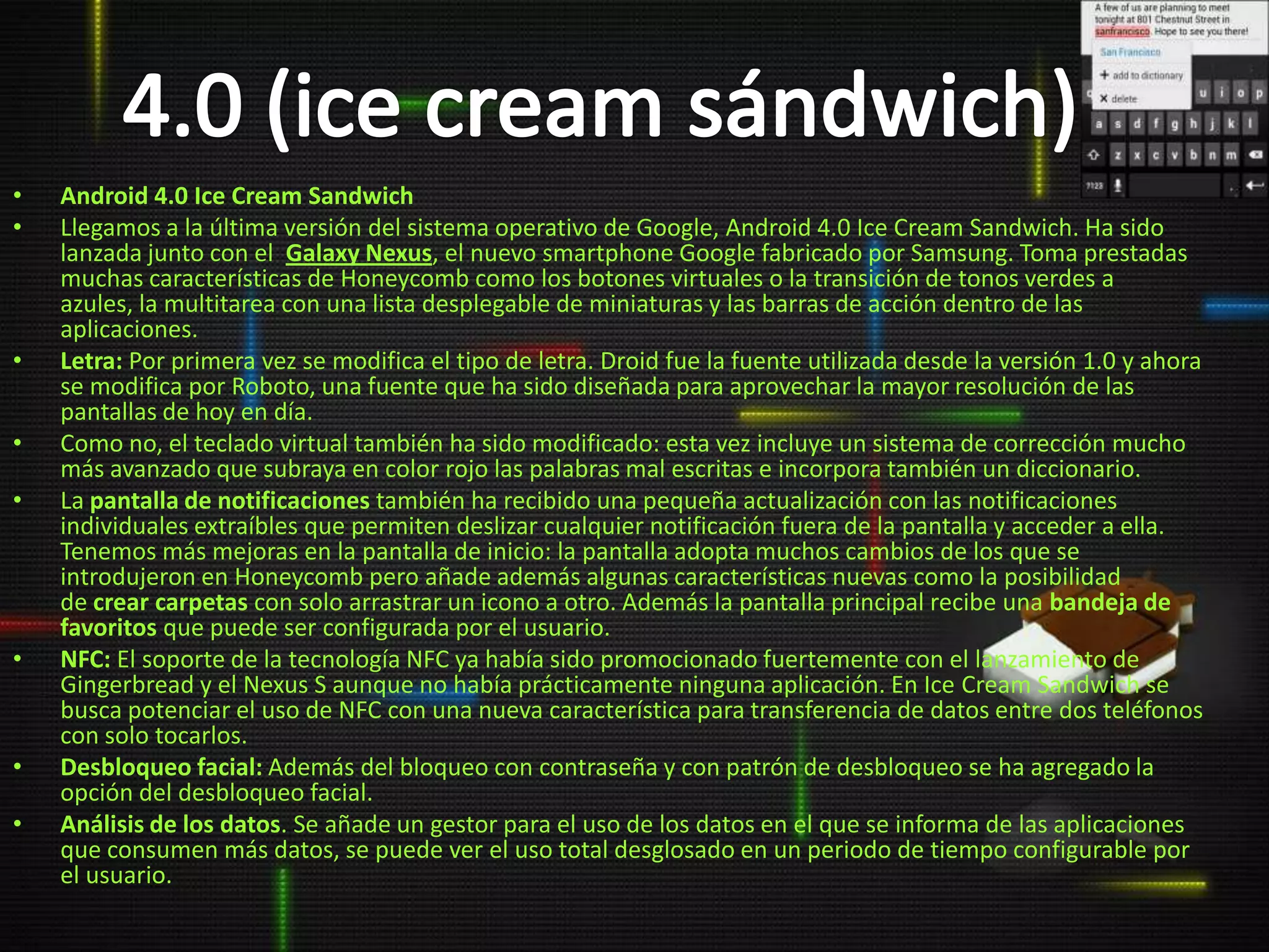 •   Android 4.0 Ice Cream Sandwich
•   Llegamos a la última versión del sistema operativo de Google, Android 4.0 Ice Cream Sandwich. Ha sido
    lanzada junto con el Galaxy Nexus, el nuevo smartphone Google fabricado por Samsung. Toma prestadas
    muchas características de Honeycomb como los botones virtuales o la transición de tonos verdes a
    azules, la multitarea con una lista desplegable de miniaturas y las barras de acción dentro de las
    aplicaciones.
•   Letra: Por primera vez se modifica el tipo de letra. Droid fue la fuente utilizada desde la versión 1.0 y ahora
    se modifica por Roboto, una fuente que ha sido diseñada para aprovechar la mayor resolución de las
    pantallas de hoy en día.
•   Como no, el teclado virtual también ha sido modificado: esta vez incluye un sistema de corrección mucho
    más avanzado que subraya en color rojo las palabras mal escritas e incorpora también un diccionario.
•   La pantalla de notificaciones también ha recibido una pequeña actualización con las notificaciones
    individuales extraíbles que permiten deslizar cualquier notificación fuera de la pantalla y acceder a ella.
    Tenemos más mejoras en la pantalla de inicio: la pantalla adopta muchos cambios de los que se
    introdujeron en Honeycomb pero añade además algunas características nuevas como la posibilidad
    de crear carpetas con solo arrastrar un icono a otro. Además la pantalla principal recibe una bandeja de
    favoritos que puede ser configurada por el usuario.
•   NFC: El soporte de la tecnología NFC ya había sido promocionado fuertemente con el lanzamiento de
    Gingerbread y el Nexus S aunque no había prácticamente ninguna aplicación. En Ice Cream Sandwich se
    busca potenciar el uso de NFC con una nueva característica para transferencia de datos entre dos teléfonos
    con solo tocarlos.
•   Desbloqueo facial: Además del bloqueo con contraseña y con patrón de desbloqueo se ha agregado la
    opción del desbloqueo facial.
•   Análisis de los datos. Se añade un gestor para el uso de los datos en el que se informa de las aplicaciones
    que consumen más datos, se puede ver el uso total desglosado en un periodo de tiempo configurable por
    el usuario.
 