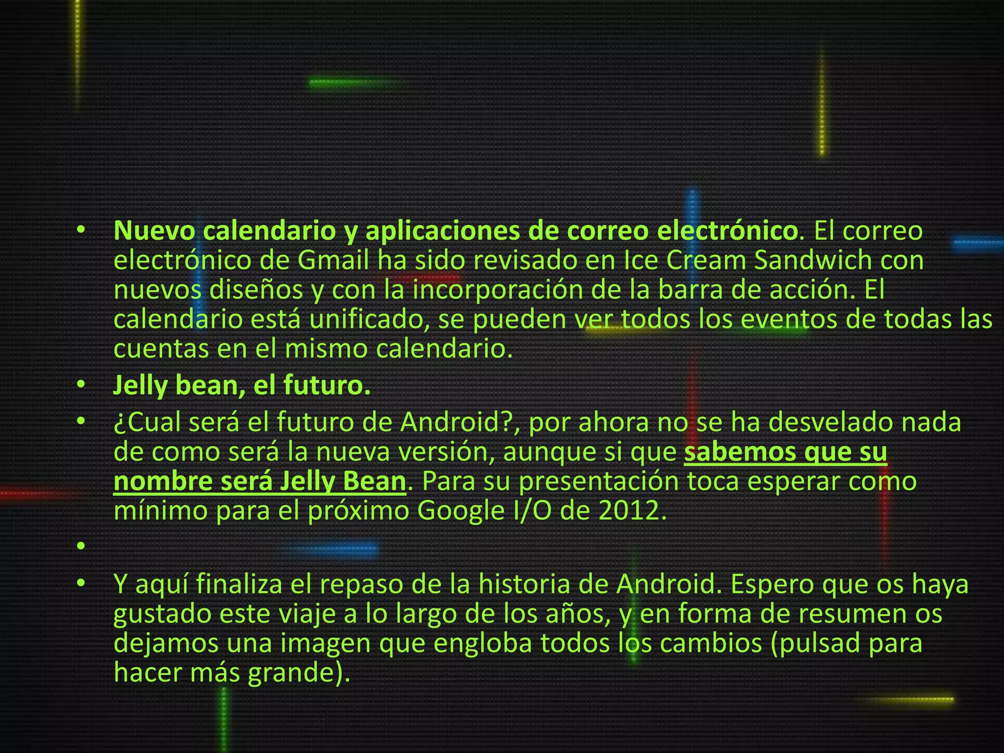 • Nuevo calendario y aplicaciones de correo electrónico. El correo
  electrónico de Gmail ha sido revisado en Ice Cream Sandwich con
  nuevos diseños y con la incorporación de la barra de acción. El
  calendario está unificado, se pueden ver todos los eventos de todas las
  cuentas en el mismo calendario.
• Jelly bean, el futuro.
• ¿Cual será el futuro de Android?, por ahora no se ha desvelado nada
  de como será la nueva versión, aunque si que sabemos que su
  nombre será Jelly Bean. Para su presentación toca esperar como
  mínimo para el próximo Google I/O de 2012.
•
• Y aquí finaliza el repaso de la historia de Android. Espero que os haya
  gustado este viaje a lo largo de los años, y en forma de resumen os
  dejamos una imagen que engloba todos los cambios (pulsad para
  hacer más grande).
 