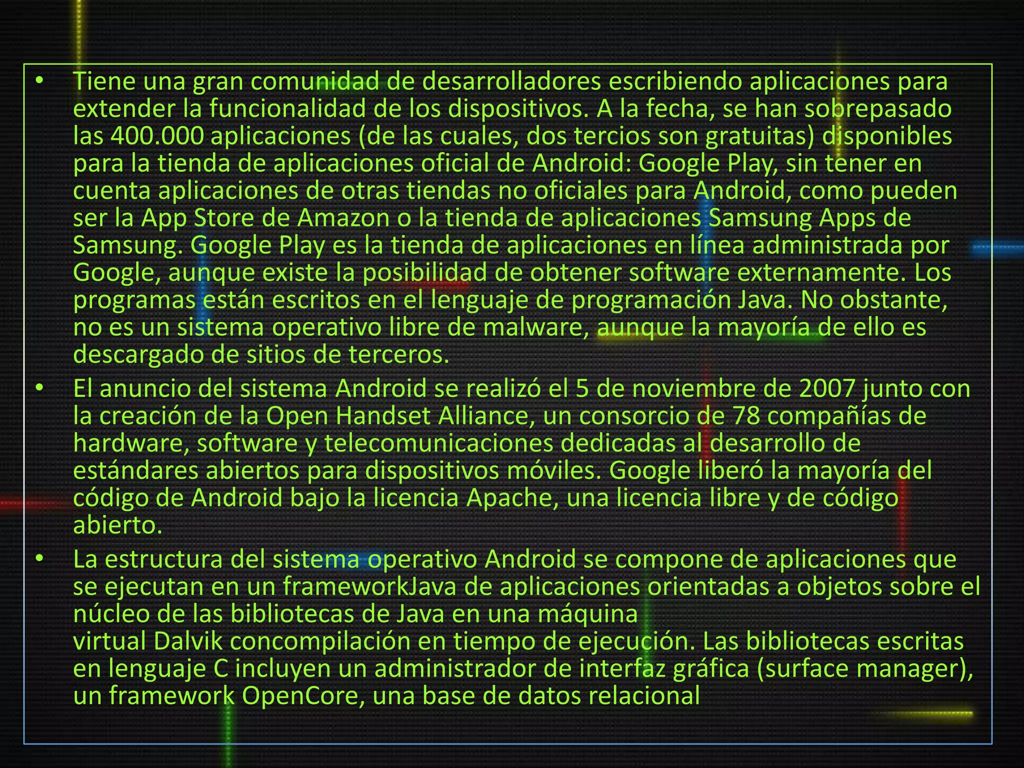 • Tiene una gran comunidad de desarrolladores escribiendo aplicaciones para
  extender la funcionalidad de los dispositivos. A la fecha, se han sobrepasado
  las 400.000 aplicaciones (de las cuales, dos tercios son gratuitas) disponibles
  para la tienda de aplicaciones oficial de Android: Google Play, sin tener en
  cuenta aplicaciones de otras tiendas no oficiales para Android, como pueden
  ser la App Store de Amazon o la tienda de aplicaciones Samsung Apps de
  Samsung. Google Play es la tienda de aplicaciones en línea administrada por
  Google, aunque existe la posibilidad de obtener software externamente. Los
  programas están escritos en el lenguaje de programación Java. No obstante,
  no es un sistema operativo libre de malware, aunque la mayoría de ello es
  descargado de sitios de terceros.
• El anuncio del sistema Android se realizó el 5 de noviembre de 2007 junto con
  la creación de la Open Handset Alliance, un consorcio de 78 compañías de
  hardware, software y telecomunicaciones dedicadas al desarrollo de
  estándares abiertos para dispositivos móviles. Google liberó la mayoría del
  código de Android bajo la licencia Apache, una licencia libre y de código
  abierto.
• La estructura del sistema operativo Android se compone de aplicaciones que
  se ejecutan en un frameworkJava de aplicaciones orientadas a objetos sobre el
  núcleo de las bibliotecas de Java en una máquina
  virtual Dalvik concompilación en tiempo de ejecución. Las bibliotecas escritas
  en lenguaje C incluyen un administrador de interfaz gráfica (surface manager),
  un framework OpenCore, una base de datos relacional
 