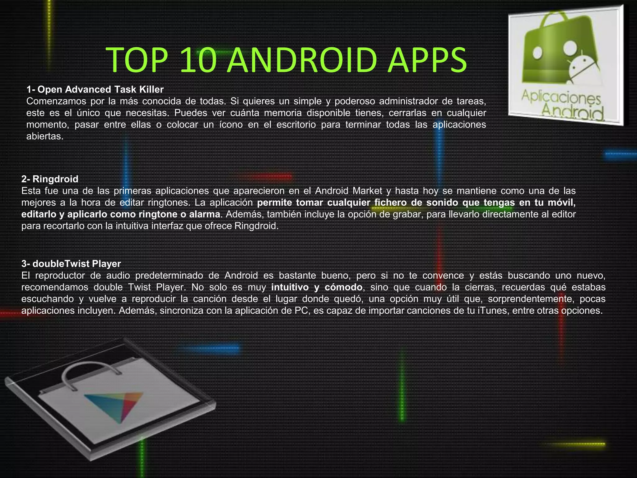 TOP 10 ANDROID APPS
 1- Open Advanced Task Killer
 Comenzamos por la más conocida de todas. Si quieres un simple y poderoso administrador de tareas,
 este es el único que necesitas. Puedes ver cuánta memoria disponible tienes, cerrarlas en cualquier
 momento, pasar entre ellas o colocar un ícono en el escritorio para terminar todas las aplicaciones
 abiertas.



2- Ringdroid
Esta fue una de las primeras aplicaciones que aparecieron en el Android Market y hasta hoy se mantiene como una de las
mejores a la hora de editar ringtones. La aplicación permite tomar cualquier fichero de sonido que tengas en tu móvil,
editarlo y aplicarlo como ringtone o alarma. Además, también incluye la opción de grabar, para llevarlo directamente al editor
para recortarlo con la intuitiva interfaz que ofrece Ringdroid.


3- doubleTwist Player
El reproductor de audio predeterminado de Android es bastante bueno, pero si no te convence y estás buscando uno nuevo,
recomendamos double Twist Player. No solo es muy intuitivo y cómodo, sino que cuando la cierras, recuerdas qué estabas
escuchando y vuelve a reproducir la canción desde el lugar donde quedó, una opción muy útil que, sorprendentemente, pocas
aplicaciones incluyen. Además, sincroniza con la aplicación de PC, es capaz de importar canciones de tu iTunes, entre otras opciones.
 